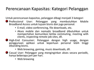 Perencanaan Kapasitas: Kategori Pelanggan
Untuk perencanaan kapasitas, pelanggan dibagi menjadi 3 kategori
  Professional User: Pelanggan yang membutuhkan Mobile
  Broadband Access untuk tujuan bisnis dan juga personal.
       • E-mail, video conferencing, file downloads, etc.
       • Akses mobile dan nomadic broadband dibutuhkan untuk
         mempertahan komunikasi ketika commuting, meeting with
         clients, inspecting remote job sites, dll.
  High-End Consumer: Pelanggan dengan high usage, dengan
  penggunaan aplikasi untuk keperluan personal lebih tinggi
  dibanding bisnis.
       • Web browsing, gaming, music downloads, dll.
  Casual User: Pelanggan yang menginginkan akses secara periodik,
  hanya beberapa jam per hari.
       • Web browsing
 