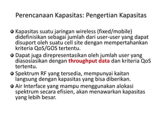 Perencanaan Kapasitas: Pengertian Kapasitas

Kapasitas suatu jaringan wireless (fixed/mobile)
didefinisikan sebagai jumlah dari user-user yang dapat
disuport oleh suatu cell site dengan mempertahankan
kriteria QoS/GOS tertentu.
Dapat juga direpresentasikan oleh jumlah user yang
diasosiasikan dengan throughput data dan kriteria QoS
tertentu.
Spektrum RF yang tersedia, mempunyai kaitan
langsung dengan kapasitas yang bisa diberikan.
Air Interface yang mampu menggunakan alokasi
spektrum secara efisien, akan menawarkan kapasitas
yang lebih besar.
 