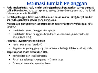 Estimasi Jumlah Pelanggan
– Pada implementasi real, jumlah pelanggan harus berdasarkan survey demand
  baik mikro (lingkup kota, data primer, survey demand) maupun makro (national,
  data sekunder mis. Dari BPS)
– Jumlah pelanggan ditentukan oleh ukuran pasar (market size), target market
  share dan penetrasi service yang diinginkan,
– Market Size menunjukkan seberapa besar pasar broadband yang ada di kota
  tersebut :
    • Jumlah dan trend pengguna komputer
    • Jumlah dan trend pengguna broadband wireline maupun broadband
        wireless existing
– Penetrasi layanan yang diinginkan
    • Jenis layanannya (product)
    • Segmentasi pelanggan yang disasar (umur, belanja telekomunikasi, dlsb)
– Target market share ditentukan oleh
    • Kompetitor dan level kompetisi
    • Rata-rata pelanggan yang pindah (churn rate)
    • Operator lama atau operator baru
 