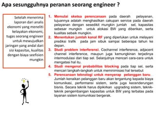 Apa sesungguhnya peranan seorang engineer ?

        Setelah menerima       1. Memulai sketsa perencanaan pada daerah                pelayanan,
        laporan dari analis       tujuannya adalah menghasilkan cakupan service pada daerah
                                  pelayanan dengan sesedikit mungkin jumlah sel, kapasitas
   ekonomi yang meneliti
                                  sebesar mungkin untuk alokasi BW yang diberikan, serta
      kelayakan ekonomi,          kualitas sebaik mungkin.
  tugas seorang engineer       2. Menentukan jumlah kanal RF yang diperlukan untuk melayani
       untuk mewujudkan           prediksi trafik pada jam sibuk sampai beberapa tahun ke
 jaringan yang andal dari         depan.
    sisi kapasitas, kualitas   3. Studi problem interferensi. Cochannel interference, adjacent
   dengan biaya seefisien         channel interference, maupun juga kemungkinan terjadinya
                  mungkin         intermodulasi dari tiap sel. Selanjutnya mencari cara-cara untuk
                                  mengatasi hal itu.
                               4. Studi mengenai probabilitas blocking pada tiap sel, serta
                                  mencari langkah-langkah untuk meminimisasi hal tersebut
                               5. Perencanaan teknologi untuk menyerap pelanggan baru. .
                                  Jumlah kenaikan pelanggan baru akan tergantung kepada biaya
                                  komunikasi, performansi sistem, serta juga kecenderungan
                                  bisnis. Secara teknik harus dipikirkan upgrading sistem, teknik-
                                  teknik pengembangan kapasitas untuk BW yang terbatas pada
                                  layanan sistem komunikasi bergerak.
 