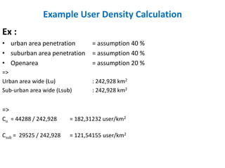 Example User Density Calculation
Ex :
• urban area penetration         = assumption 40 %
• suburban area penetration      = assumption 40 %
• Openarea                       = assumption 20 %
=>
Urban area wide (Lu)             : 242,928 km2
Sub-urban area wide (Lsub)       : 242,928 km2


=>
Cu = 44288 / 242,928     = 182,31232 user/km2

Csub = 29525 / 242,928   = 121,54155 user/km2
 