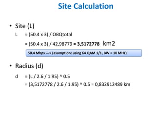 Site Calculation

• Site (L)
  L   = (50.4 x 3) / OBQtotal
      = (50.4 x 3) / 42,98779 = 3,5172778         km2
       50.4 Mbps ---> (asumption: using 64 QAM 1/1, BW = 10 MHz)


• Radius (d)
  d   = (L / 2.6 / 1.95) ^ 0.5
      = (3,5172778 / 2.6 / 1.95) ^ 0.5 = 0,832912489 km
 
