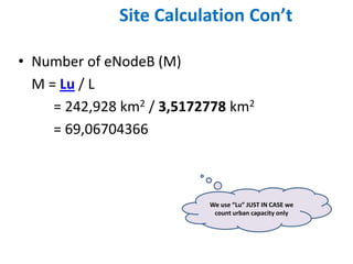 Site Calculation Con’t

• Number of eNodeB (M)
  M = Lu / L
     = 242,928 km2 / 3,5172778 km2
     = 69,06704366



                           We use “Lu” JUST IN CASE we
                            count urban capacity only
 
