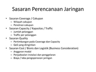 Sasaran Perencanaan Jaringan
• Sasaran Coverage / Cakupan
    – Wilayah cakupan
    – Penetrasi cakupan
• Sasaran Capacity / Kapasitas / Traffic
    – Jumlah pelanggan
    – Traffic per pelanggan
• Sasaran Quality
    – Pertimbangan pada Coverage dan Capacity
    – QoS yang diinginkan
• Sasaran Cost / Bisnis dan Logistik (Business Consideration)
    – Anggaran modal
    – Penjadwalan instalasi dan penggelaran
    – Biaya / laba pengoperasian jaringan
 