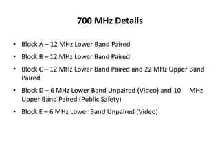 700 MHz Details

• Block A – 12 MHz Lower Band Paired
• Block B – 12 MHz Lower Band Paired
• Block C – 12 MHz Lower Band Paired and 22 MHz Upper Band
  Paired
• Block D – 6 MHz Lower Band Unpaired (Video) and 10   MHz
  Upper Band Paired (Public Safety)
• Block E – 6 MHz Lower Band Unpaired (Video)
 