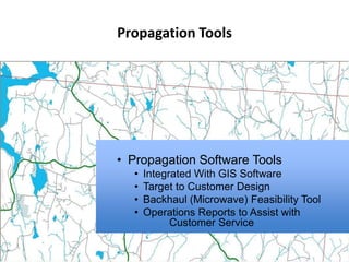 Propagation Tools




• Propagation Software Tools
  •   Integrated With GIS Software
  •   Target to Customer Design
  •   Backhaul (Microwave) Feasibility Tool
  •   Operations Reports to Assist with
            Customer Service
 