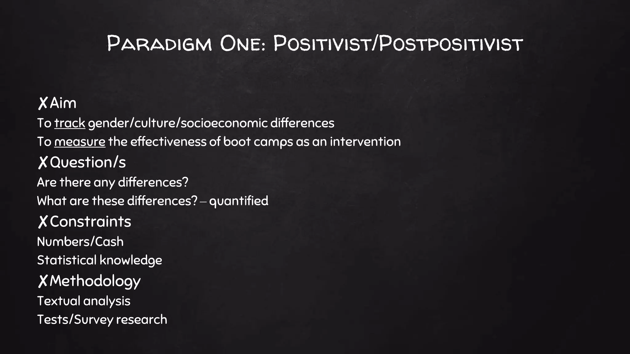 Paradigm One: Positivist/Postpositivist
✘Aim
To track gender/culture/socioeconomic differences
To measure the effectiveness of boot camps as an intervention
✘Question/s
Are there any differences?
What are these differences? – quantified
✘Constraints
Numbers/Cash
Statistical knowledge
✘Methodology
Textual analysis
Tests/Survey research
 