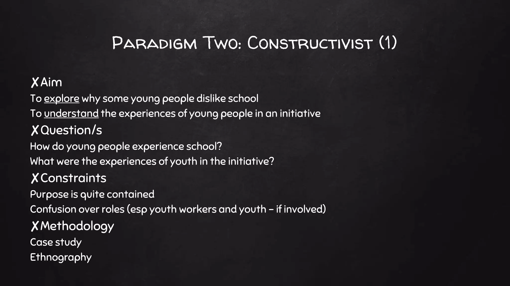 Paradigm Two: Constructivist (1)
✘Aim
To explore why some young people dislike school
To understand the experiences of young people in an initiative
✘Question/s
How do young people experience school?
What were the experiences of youth in the initiative?
✘Constraints
Purpose is quite contained
Confusion over roles (esp youth workers and youth – if involved)
✘Methodology
Case study
Ethnography
 