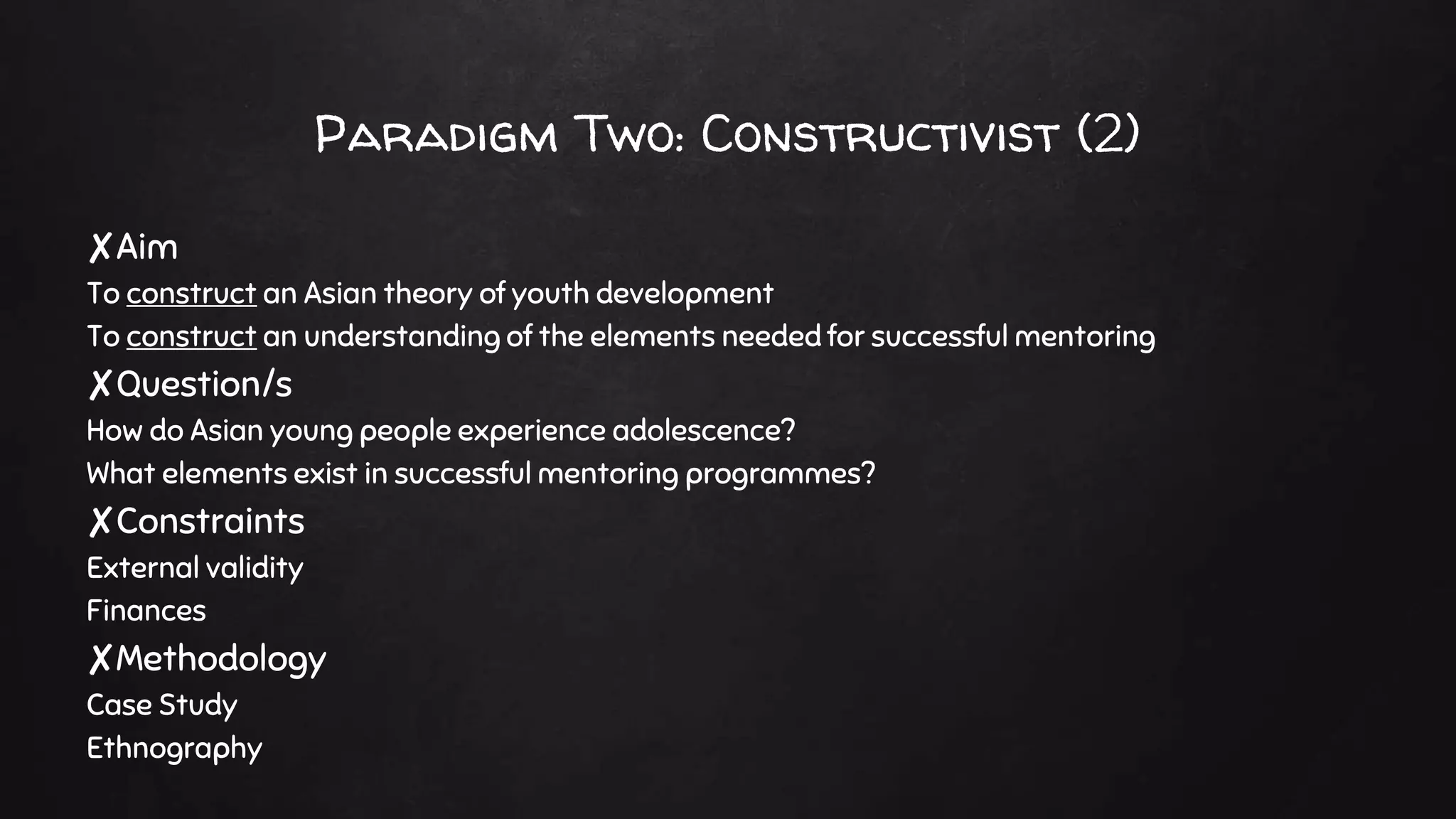 Paradigm Two: Constructivist (2)
✘Aim
To construct an Asian theory of youth development
To construct an understanding of the elements needed for successful mentoring
✘Question/s
How do Asian young people experience adolescence?
What elements exist in successful mentoring programmes?
✘Constraints
External validity
Finances
✘Methodology
Case Study
Ethnography
 