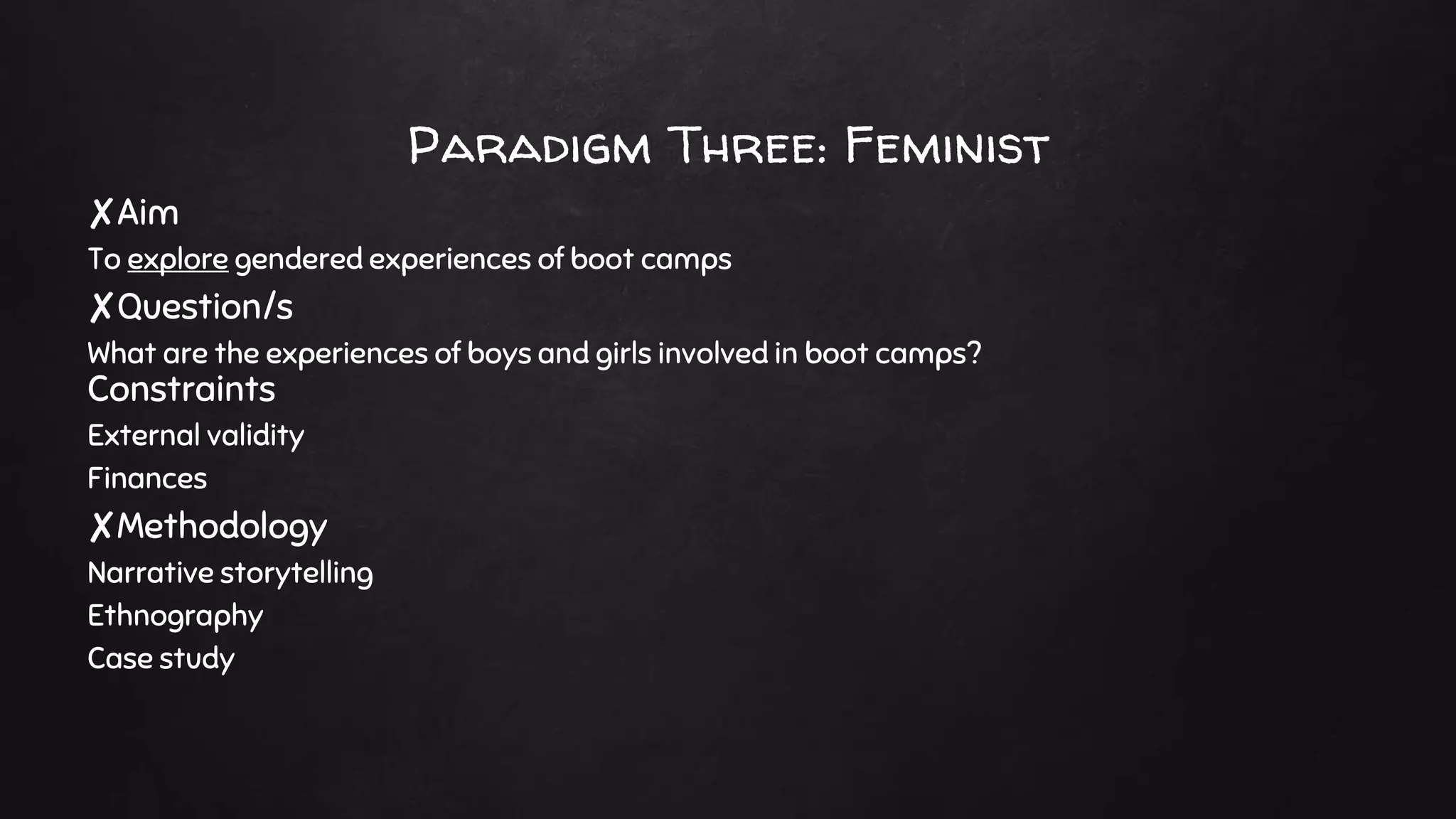 Paradigm Three: Feminist
✘Aim
To explore gendered experiences of boot camps
✘Question/s
What are the experiences of boys and girls involved in boot camps?
Constraints
External validity
Finances
✘Methodology
Narrative storytelling
Ethnography
Case study
 