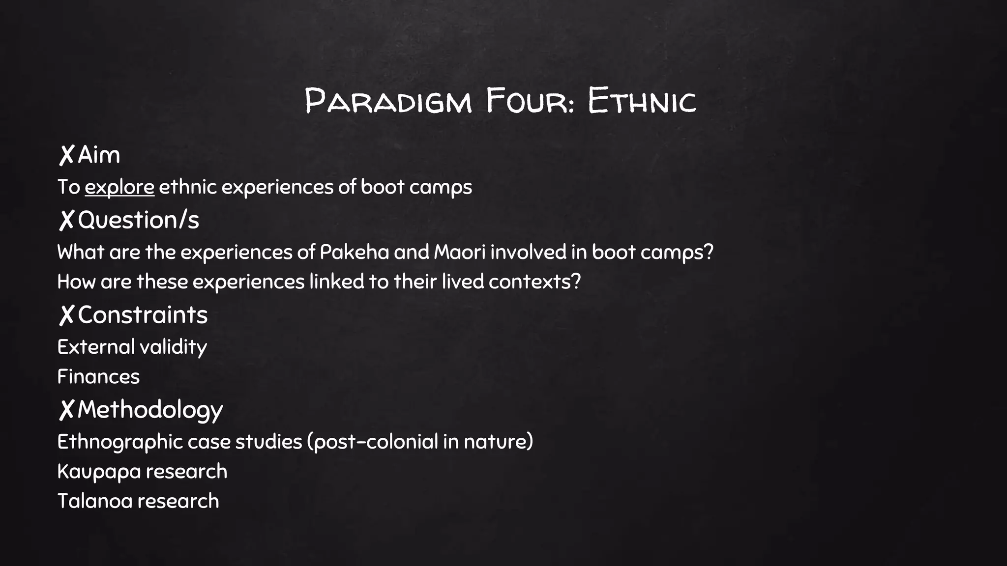 Paradigm Four: Ethnic
✘Aim
To explore ethnic experiences of boot camps
✘Question/s
What are the experiences of Pakeha and Maori involved in boot camps?
How are these experiences linked to their lived contexts?
✘Constraints
External validity
Finances
✘Methodology
Ethnographic case studies (post-colonial in nature)
Kaupapa research
Talanoa research
 