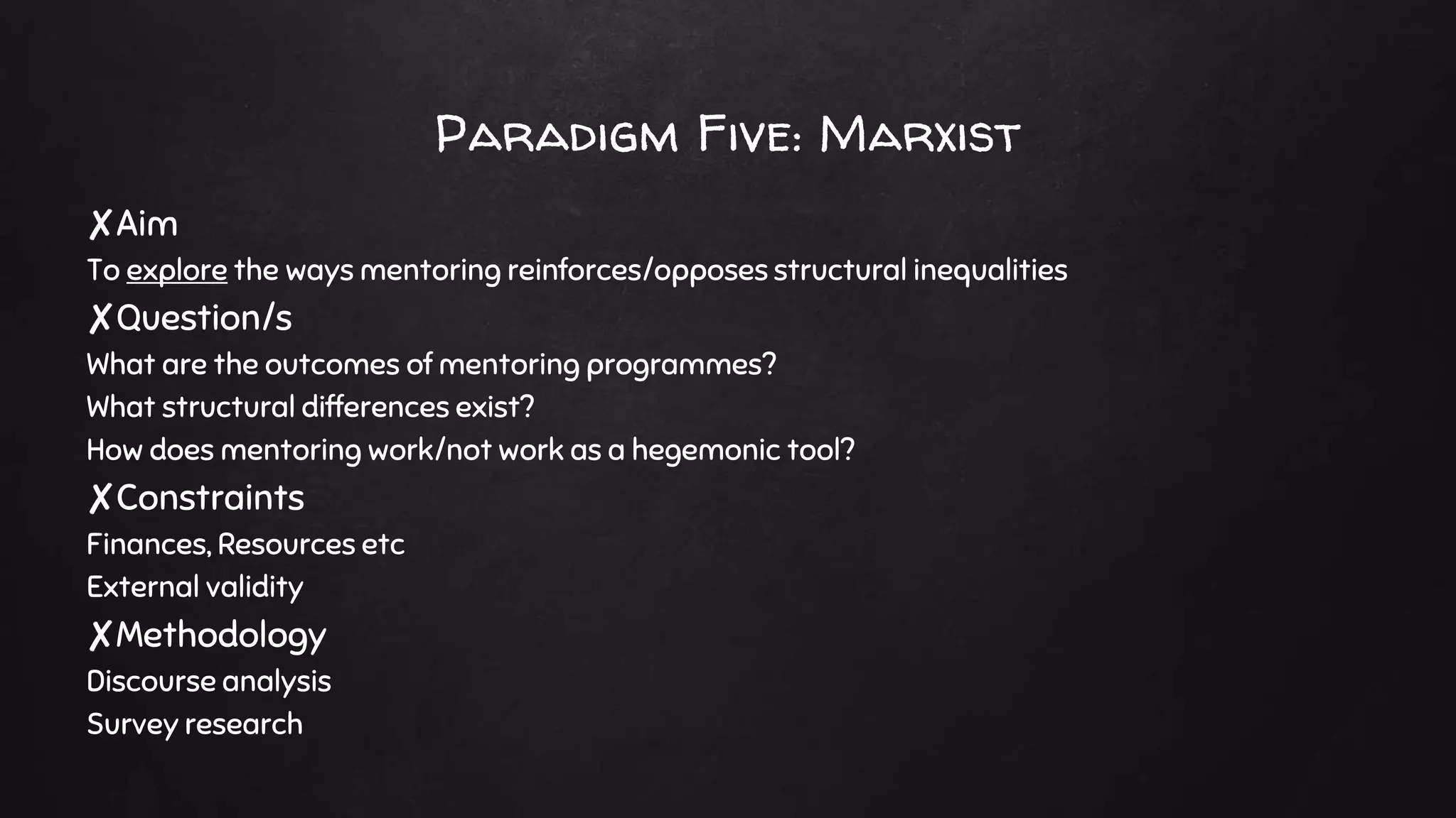 Paradigm Five: Marxist
✘Aim
To explore the ways mentoring reinforces/opposes structural inequalities
✘Question/s
What are the outcomes of mentoring programmes?
What structural differences exist?
How does mentoring work/not work as a hegemonic tool?
✘Constraints
Finances, Resources etc
External validity
✘Methodology
Discourse analysis
Survey research
 