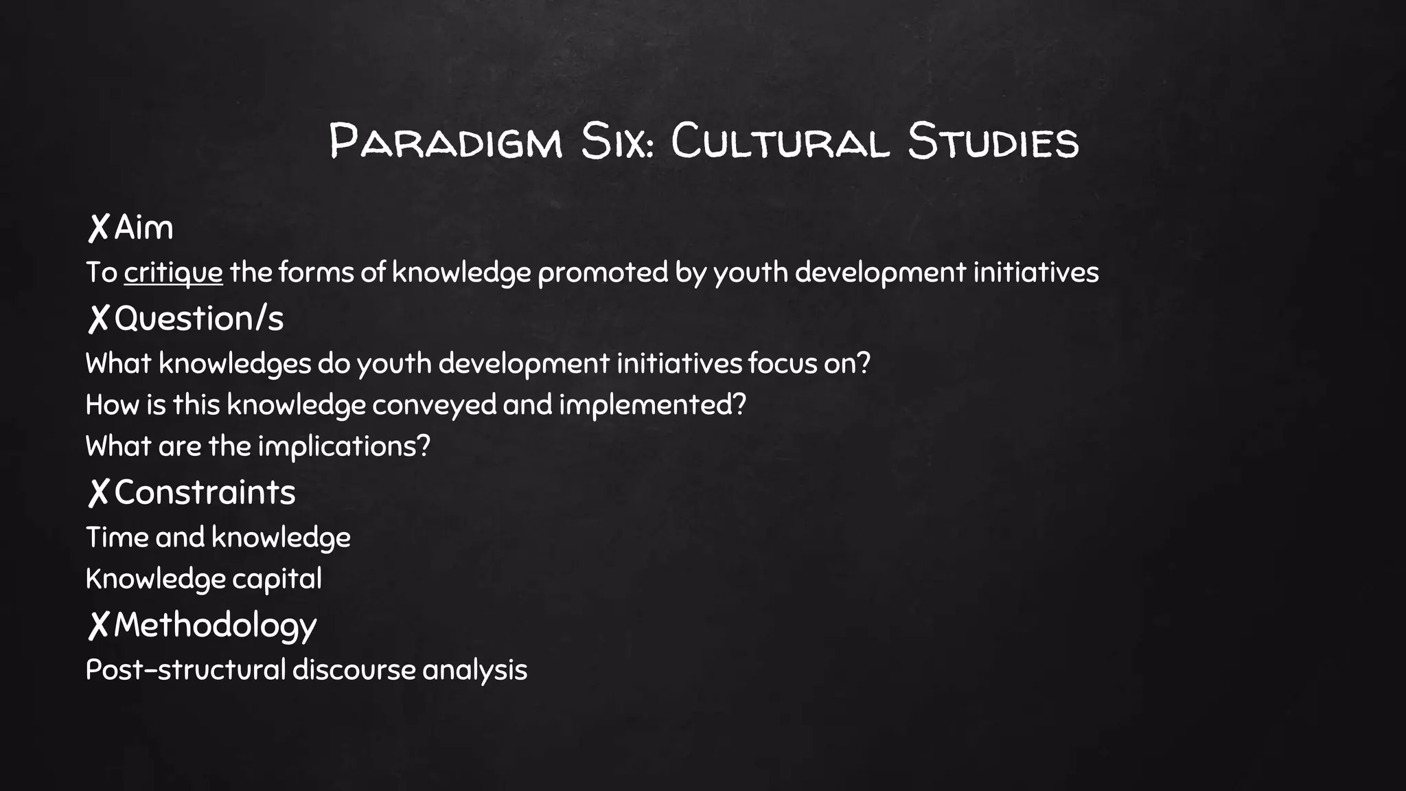 Paradigm Six: Cultural Studies
✘Aim
To critique the forms of knowledge promoted by youth development initiatives
✘Question/s
What knowledges do youth development initiatives focus on?
How is this knowledge conveyed and implemented?
What are the implications?
✘Constraints
Time and knowledge
Knowledge capital
✘Methodology
Post-structural discourse analysis
 