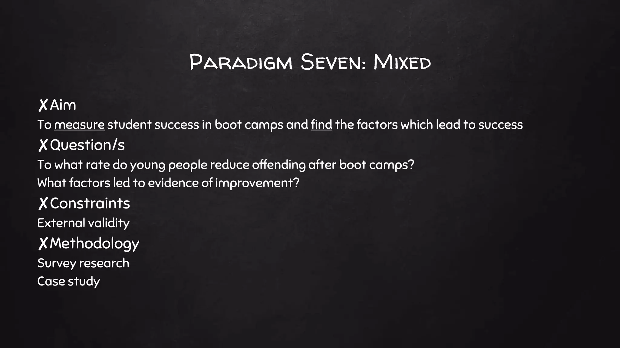 Paradigm Seven: Mixed
✘Aim
To measure student success in boot camps and find the factors which lead to success
✘Question/s
To what rate do young people reduce offending after boot camps?
What factors led to evidence of improvement?
✘Constraints
External validity
✘Methodology
Survey research
Case study
 
