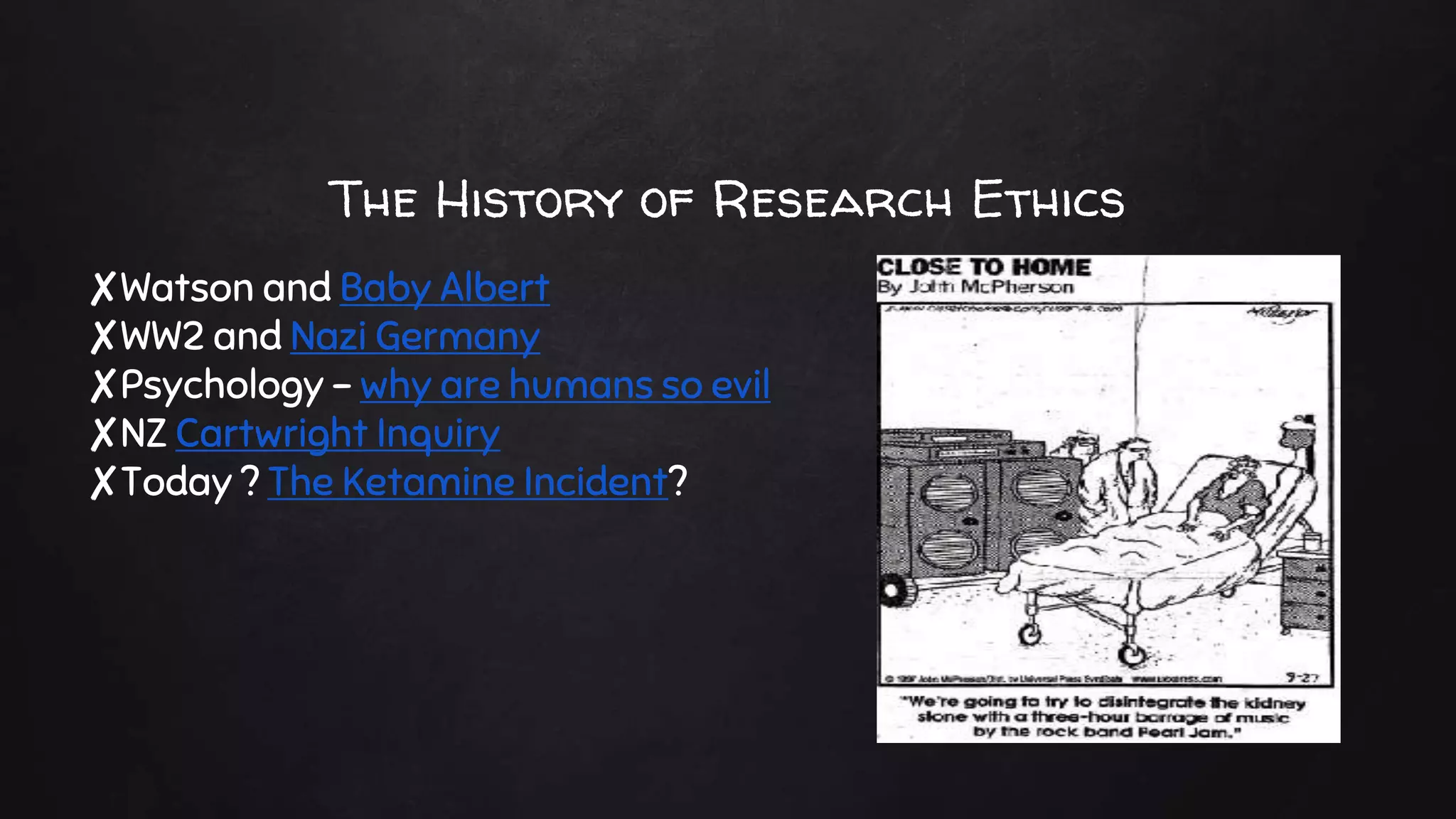 The History of Research Ethics
✘Watson and Baby Albert
✘WW2 and Nazi Germany
✘Psychology – why are humans so evil
✘NZ Cartwright Inquiry
✘Today ? The Ketamine Incident?
 