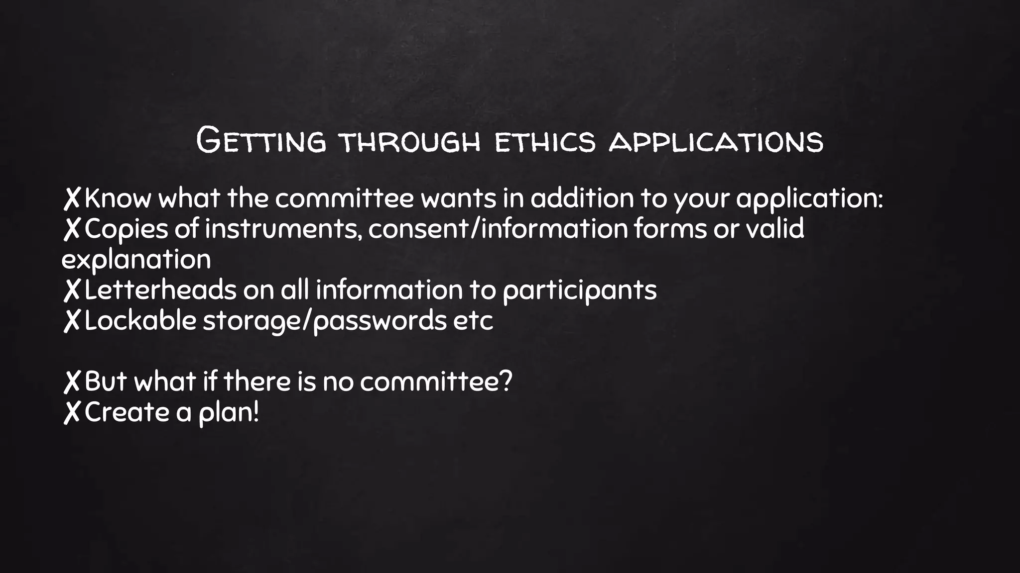 Getting through ethics applications
✘Know what the committee wants in addition to your application:
✘Copies of instruments, consent/information forms or valid
explanation
✘Letterheads on all information to participants
✘Lockable storage/passwords etc
✘But what if there is no committee?
✘Create a plan!
 