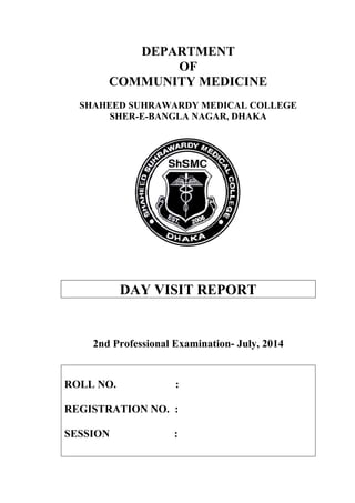 DEPARTMENT
OF
COMMUNITY MEDICINE
SHAHEED SUHRAWARDY MEDICAL COLLEGE
SHER-E-BANGLA NAGAR, DHAKA
DAY VISIT REPORT
2nd Professional Examination- July, 2014
ROLL NO. :
REGISTRATION NO. :
SESSION :
 