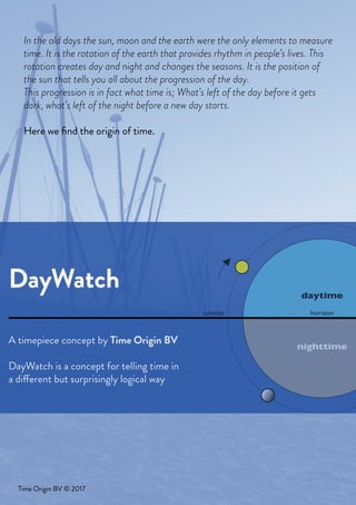A timepiece concept by Time Origin BV
DayWatch is a concept for telling time in
a different but surprisingly logical way
Time Origin BV © 2017
horizon
daytime
nighttime
sunrise
our globe is moving around his axes, one ro
as we are on the globe we don’t see t
we see the sun progressin
In the old days the sun, moon and the earth were the only elements to measure
time. It is the rotation of the earth that provides rhythm in people’s lives. This
rotation creates day and night and changes the seasons. It is the position of
the sun that tells you all about the progression of the day.
This progression is in fact what time is; What’s left of the day before it gets
dark, what’s left of the night before a new day starts.
Here we find the origin of time.
DayWatch
 
