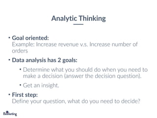 Analytic Thinking
• Goal oriented: 
Example: Increase revenue v.s. Increase number of
orders
• Data analysis has 2 goals:
• Determine what you should do when you need to
make a decision (answer the decision question).
• Get an insight.
• First step: 
Define your question, what do you need to decide?
 