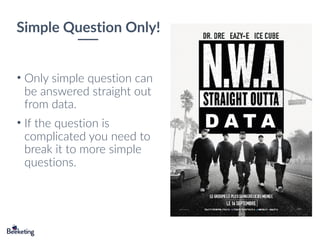 Simple Question Only!
D A T A
• Only simple question can
be answered straight out
from data.
• If the question is
complicated you need to
break it to more simple
questions.
 