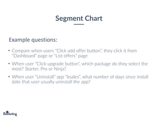 Segment Chart
• Compare when users “Click add offer button”, they click it from
“Dashboard” page or “List offers” page
• When user “Click upgrade button“, which package do they select the
most? Starter, Pro or Ninja?
• When user “Uninstall” app “bsales”, what number of days since install
date that user usually uninstall the app?
Example questions:
 