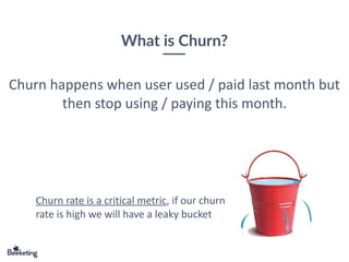 What is Churn?
Churn happens when user used / paid last month but
then stop using / paying this month.
Churn rate is a critical metric, if our churn
rate is high we will have a leaky bucket
 