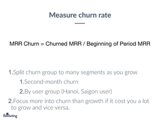 Measure churn rate
MRR Churn = Churned MRR / Beginning of Period MRR
1.Split churn group to many segments as you grow
1.Second-month churn
2.By user group (Hanoi, Saigon user)
2.Focus more into churn than growth if it cost you a lot
to grow and vice versa.
 
