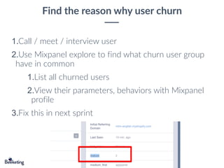 Find the reason why user churn
1.Call / meet / interview user
2.Use Mixpanel explore to find what churn user group
have in common
1.List all churned users
2.View their parameters, behaviors with Mixpanel
profile
3.Fix this in next sprint
 
