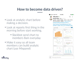 How to become data driven?
• Look at analytic chart before
making a decision.
• Look at reports first thing in the
morning before start working.
• Slackbot send chart to
members 8am everyday
• Make it easy so all team
members can build analytic
chart (use Mixpanel)
 