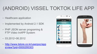 (ANDROID) VISSEL TOKTOK LIFE APP
• Healthcare application
• Implemented by Android 2.1 SDK
• PHP JSON server programing &
FTP Video InAPP System
• 03.2012~06.2012
• http://www.tstore.co.kr/userpoc/app
s/view?pid=0000295303
 