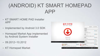 (ANDROID) KT SMART HOMEPAD
APP
• KT SMART HOME PAD Installer
APP
• Implemented by Android 3.0 SDK
• Homepad Market App implemented
by Android System Installer
• 09.2012~10.2012
• KT Homepad Market
 