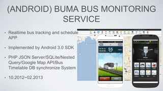 (ANDROID) BUMA BUS MONITORING
SERVICE
• Realtime bus tracking and schedule
APP
• Implemented by Android 3.0 SDK
• PHP JSON Server/SQLite/Nested
Query/Google Map API/Bus
Timetable DB synchronize System
• 10.2012~02.2013
 