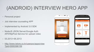 (ANDROID) INTERVIEW HERO APP
• Personal project
• Job interview counseling APP
• Implemented by Android 3.0 SDK
• NodeJS JSON Server/Google Auth
API/HttpPost Service for upload video
• 03.2013~06.2013
• http://www.tstore.co.kr/userpoc/apps/view
?pid=0000396159
 