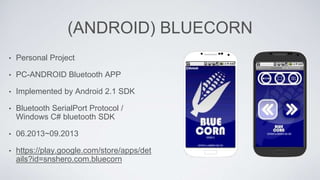 (ANDROID) BLUECORN
• Personal Project
• PC-ANDROID Bluetooth APP
• Implemented by Android 2.1 SDK
• Bluetooth SerialPort Protocol /
Windows C# bluetooth SDK
• 06.2013~09.2013
• https://play.google.com/store/apps/det
ails?id=snshero.com.bluecorn
 