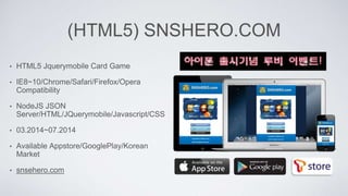 (HTML5) SNSHERO.COM
• HTML5 Jquerymobile Card Game
• IE8~10/Chrome/Safari/Firefox/Opera
Compatibility
• NodeJS JSON
Server/HTML/JQuerymobile/Javascript/CSS
• 03.2014~07.2014
• Available Appstore/GooglePlay/Korean
Market
• snsehero.com
 