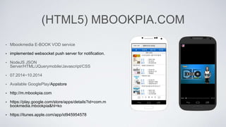 (HTML5) MBOOKPIA.COM
• Mbookmedia E-BOOK VOD service
• implemented websocket push server for notification.
• NodeJS JSON
Server/HTML/JQuerymobile/Javascript/CSS
• 07.2014~10.2014
• Available GooglePlay/Appstore
• http://m.mbookpia.com
• https://play.google.com/store/apps/details?id=com.m
bookmedia.mbookpia&hl=ko
• https://itunes.apple.com/app/id945954578
 