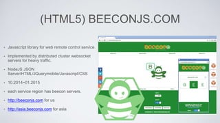 (HTML5) BEECONJS.COM
• Javascript library for web remote control service.
• Implemented by distributed cluster websocket
servers for heavy traffic.
• NodeJS JSON
Server/HTML/JQuerymobile/Javascript/CSS
• 10.2014~01.2015
• each service region has beecon servers.
• http://beeconjs.com for us
• http://asia.beeconjs.com for asia
 