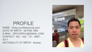 PROFILE
NAME : Greg you(Daeyoung yoo)
DATE OF BIRTH : 28.FEB.1983
E-MAIL : DRYUDRYU@GMAIL.COM
CONTACT NO : +82 – 10 – 9067 -
4011
NATIONALITY AT BIRTH: Korean
 