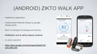 (ANDROID) ZIKTO WALK APP
• Healthcare application.
• Implemented Material design by google
design guide.
• BLE 4.0 transport & background service.
• Notification sms & call by beacon protocol.
• 01.2015~06.2015
• https://play.google.com/store/apps/details?id=
com.zikto.arki
 