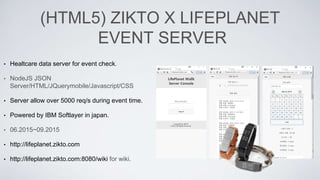 (HTML5) ZIKTO X LIFEPLANET
EVENT SERVER
• Healtcare data server for event check.
• NodeJS JSON
Server/HTML/JQuerymobile/Javascript/CSS
• Server allow over 5000 req/s during event time.
• Powered by IBM Softlayer in japan.
• 06.2015~09.2015
• http://lifeplanet.zikto.com
• http://lifeplanet.zikto.com:8080/wiki for wiki.
 