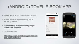 (ANDROID) TOVEL E-BOOK APP
• E-book reader & VOD streaming application
• E-book reader is implemented by EPUB
XHTML guideline.
• VOD streaming is implemented by google
open source ‘exoplayer’
• 09.2015~12.2015
• https://play.google.com/store/apps/details?id=
com.mbookmedia.tovel
 