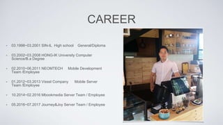 CAREER
• 03.1998~03.2001 SIN-IL High school General/Diploma
• 03.2002~03.2008 HONG-IK University Computer
Science/B.a Degree
• 02.2010~06.2011 NEOMTECH Mobile Development
Team /Employee
• 01.2012~03.2013 Vissel Company Mobile Server
Team /Employee
• 10.2014~02.2016 Mbookmedia Server Team / Employee
• 05.2016~07.2017 Journey&Joy Server Team / Employee
 