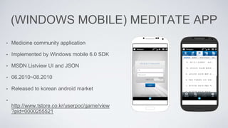 (WINDOWS MOBILE) MEDITATE APP
• Medicine community application
• Implemented by Windows mobile 6.0 SDK
• MSDN Listview UI and JSON
• 06.2010~08.2010
• Released to korean android market
•
http://www.tstore.co.kr/userpoc/game/view
?pid=0000255521
 