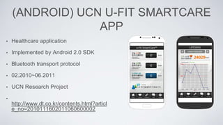 (ANDROID) UCN U-FIT SMARTCARE
APP
• Healthcare application
• Implemented by Android 2.0 SDK
• Bluetooth transport protocol
• 02.2010~06.2011
• UCN Research Project
•
http://www.dt.co.kr/contents.html?articl
e_no=2010111602011060600002
 