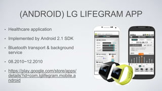 (ANDROID) LG LIFEGRAM APP
• Healthcare application
• Implemented by Android 2.1 SDK
• Bluetooth transport & background
service
• 08.2010~12.2010
• https://play.google.com/store/apps/
details?id=com.lglifegram.mobile.a
ndroid
 