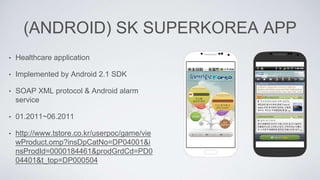 (ANDROID) SK SUPERKOREA APP
• Healthcare application
• Implemented by Android 2.1 SDK
• SOAP XML protocol & Android alarm
service
• 01.2011~06.2011
• http://www.tstore.co.kr/userpoc/game/vie
wProduct.omp?insDpCatNo=DP04001&i
nsProdId=0000184461&prodGrdCd=PD0
04401&t_top=DP000504
 