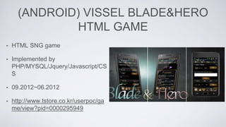 (ANDROID) VISSEL BLADE&HERO
HTML GAME
• HTML SNG game
• Implemented by
PHP/MYSQL/Jquery/Javascript/CS
S
• 09.2012~06.2012
• http://www.tstore.co.kr/userpoc/ga
me/view?pid=0000295949
 