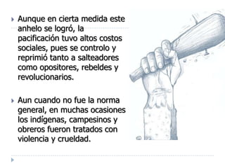    Aunque en cierta medida este
    anhelo se logró, la
    pacificación tuvo altos costos
    sociales, pues se controlo y
    reprimió tanto a salteadores
    como opositores, rebeldes y
    revolucionarios.

   Aun cuando no fue la norma
    general, en muchas ocasiones
    los indígenas, campesinos y
    obreros fueron tratados con
    violencia y crueldad.
 