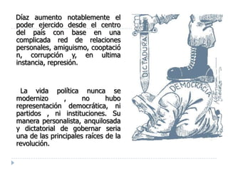 Díaz aumento notablemente el
poder ejercido desde el centro
del país con base en una
complicada red de relaciones
personales, amiguismo, cooptació
n, corrupción y, en ultima
instancia, represión.



 La vida política nunca se
modernizo      ,      no      hubo
representación democrática, ni
partidos , ni instituciones. Su
manera personalista, anquilosada
y dictatorial de gobernar seria
una de las principales raíces de la
revolución.
 