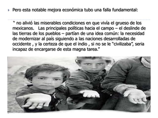    Pero esta notable mejora económica tubo una falla fundamental:

     “ no alivió las miserables condiciones en que vivía el grueso de los
    mexicanos. Las principales políticas hacia el campo – el deslinde de
    las tierras de los pueblos – partían de una idea común: la necesidad
    de modernizar al país siguiendo a las naciones desarrolladas de
    occidente , y la certeza de que el indio , si no se le “civilizaba”, seria
    incapaz de encargarse de esta magna tarea.”
 